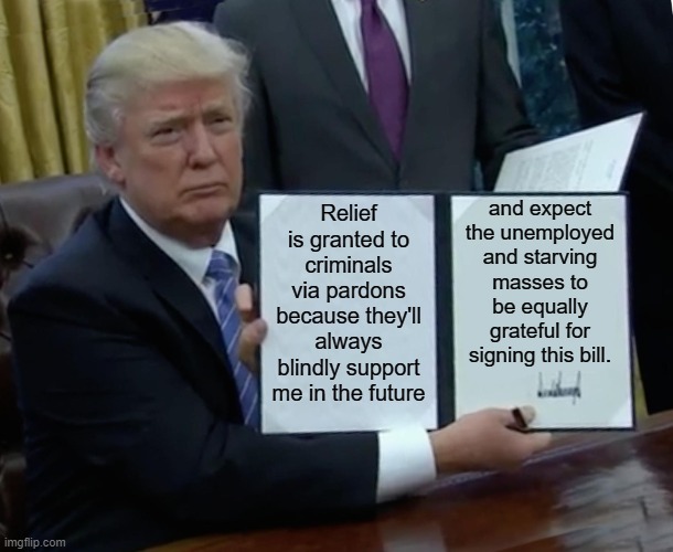 The self proclaimed "Law & Order" President proves how utterly corrupt he really is | and expect the unemployed and starving masses to be equally grateful for signing this bill. Relief is granted to criminals via pardons because they'll always blindly support me in the future | image tagged in trump,corruption,self serving,relief bill,stimulas package | made w/ Imgflip meme maker