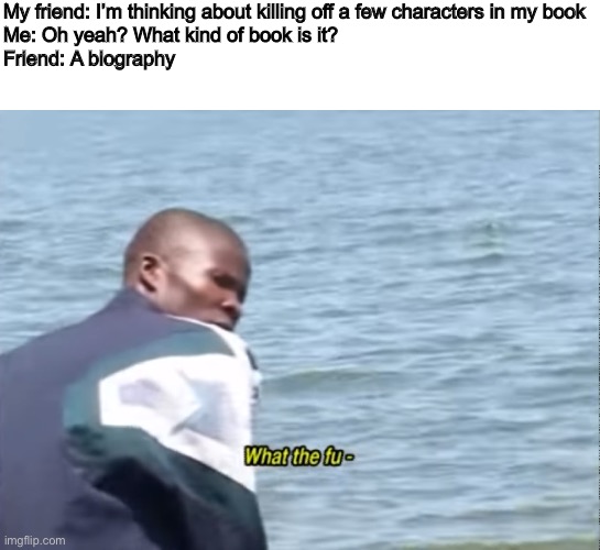 A Biography | My friend: I’m thinking about killing off a few characters in my book
Me: Oh yeah? What kind of book is it?
Friend: A biography | image tagged in what the fu- | made w/ Imgflip meme maker