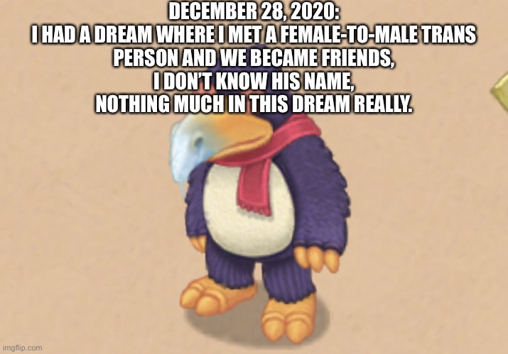 Also, there was a bird creature that looked like Stolas, but his feathers were all black and he had green eyes. | DECEMBER 28, 2020:

I HAD A DREAM WHERE I MET A FEMALE-TO-MALE TRANS PERSON AND WE BECAME FRIENDS, I DON’T KNOW HIS NAME, NOTHING MUCH IN THIS DREAM REALLY. | image tagged in msm smiling pango | made w/ Imgflip meme maker