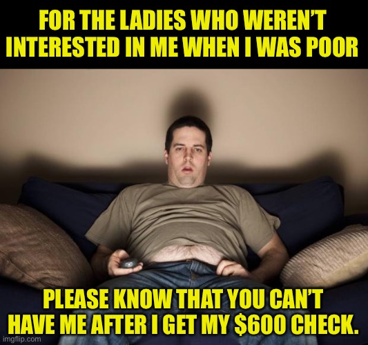 Big difference after I get my check | FOR THE LADIES WHO WEREN’T INTERESTED IN ME WHEN I WAS POOR; PLEASE KNOW THAT YOU CAN’T HAVE ME AFTER I GET MY $600 CHECK. | image tagged in lazy fat guy on the couch | made w/ Imgflip meme maker