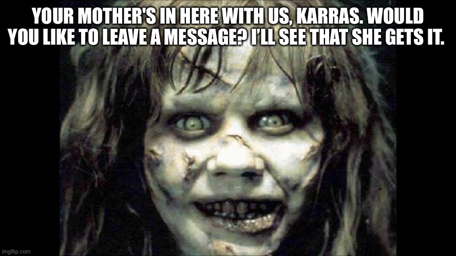 Exorcist | YOUR MOTHER'S IN HERE WITH US, KARRAS. WOULD YOU LIKE TO LEAVE A MESSAGE? I’LL SEE THAT SHE GETS IT. | image tagged in scary | made w/ Imgflip meme maker