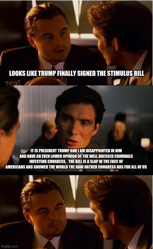 Fake stimulus and fake leadership | LOOKS LIKE TRUMP FINALLY SIGNED THE STIMULUS BILL; IT IS PRESIDENT TRUMP AND I AM DISAPPOINTED IN HIM AND HAVE AN EVEN LOWER OPINION OF THE WELL DRESSED CRIMINALS INFECTING CONGRESS,   THE BILL IS A SLAP IN THE FACE OF AMERICANS AND SHOWED THE WORLD THE RAW HATRED CONGRESS HAS FOR ALL OF US | image tagged in congress sucks,trump failed us,fake stimulus,republican cowards,democrat communists,deep state | made w/ Imgflip meme maker