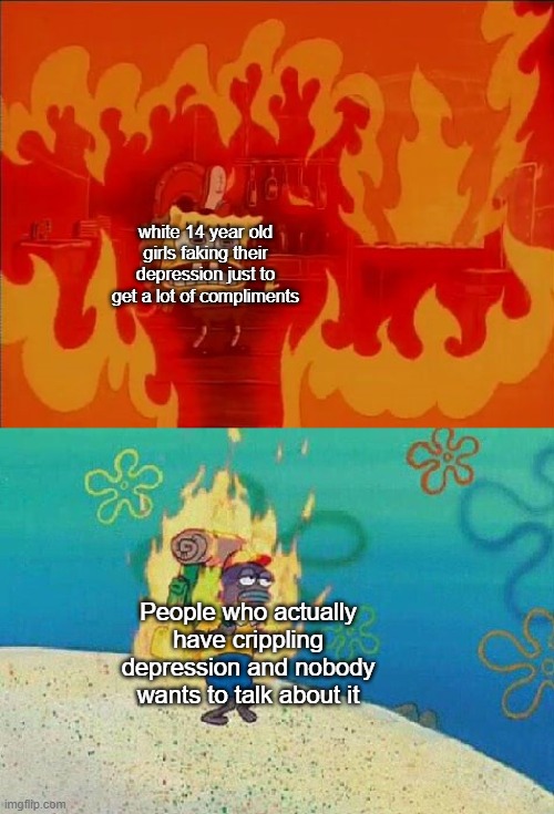 Spongebob Fire | white 14 year old girls faking their depression just to get a lot of compliments; People who actually have crippling depression and nobody wants to talk about it | image tagged in spongebob fire | made w/ Imgflip meme maker
