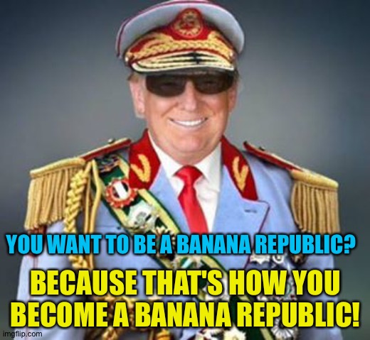 Generalissimo Trump of the Banana Republic | YOU WANT TO BE A BANANA REPUBLIC? BECAUSE THAT'S HOW YOU BECOME A BANANA REPUBLIC! | image tagged in generalissimo trump of the banana republic | made w/ Imgflip meme maker