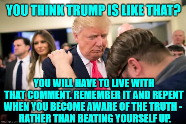 Trump is the opposite of who the left thinks He is | YOU THINK TRUMP IS LIKE THAT? YOU WILL HAVE TO LIVE WITH THAT COMMENT. REMEMBER IT AND REPENT WHEN YOU BECOME AWARE OF THE TRUTH - 
 RATHER THAN BEATING YOURSELF UP. | image tagged in trump,trump saved the world,trump loves us,trump saved the children,the great awakening | made w/ Imgflip meme maker