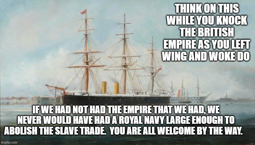 THINK ON THIS WHILE YOU KNOCK THE BRITISH EMPIRE AS YOU LEFT WING AND WOKE DO; IF WE HAD NOT HAD THE EMPIRE THAT WE HAD, WE NEVER WOULD HAVE HAD A ROYAL NAVY LARGE ENOUGH TO ABOLISH THE SLAVE TRADE.  YOU ARE ALL WELCOME BY THE WAY. | image tagged in slavery,british empire | made w/ Imgflip meme maker