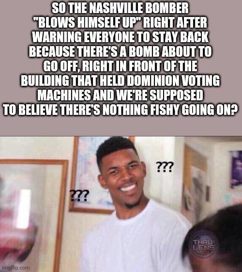 Black guy confused | SO THE NASHVILLE BOMBER "BLOWS HIMSELF UP" RIGHT AFTER WARNING EVERYONE TO STAY BACK BECAUSE THERE'S A BOMB ABOUT TO GO OFF, RIGHT IN FRONT OF THE BUILDING THAT HELD DOMINION VOTING MACHINES AND WE'RE SUPPOSED TO BELIEVE THERE'S NOTHING FISHY GOING ON? | image tagged in black guy confused | made w/ Imgflip meme maker