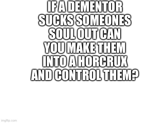 It would be hard to pull off | IF A DEMENTOR SUCKS SOMEONES SOUL OUT CAN YOU MAKE THEM INTO A HORCRUX AND CONTROL THEM? | image tagged in blank white template,harry potter,funny,conspiracy keanu,reeeeeeeeeeeeeeeeeeeeee | made w/ Imgflip meme maker