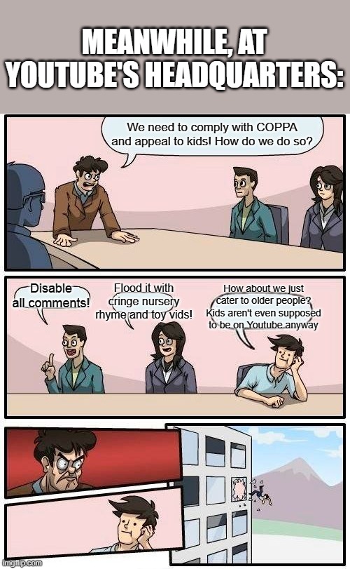 Boardroom Meeting Suggestion | MEANWHILE, AT YOUTUBE'S HEADQUARTERS:; We need to comply with COPPA and appeal to kids! How do we do so? How about we just cater to older people? Kids aren't even supposed to be on Youtube anyway; Flood it with cringe nursery rhyme and toy vids! Disable all comments! | image tagged in memes,boardroom meeting suggestion,youtube | made w/ Imgflip meme maker