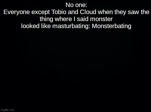 Black background | No one:
Everyone except Tobio and Cloud when they saw the thing where I said monster looked like masturbating: Monsterbating | image tagged in black background | made w/ Imgflip meme maker