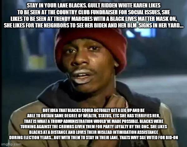 Y'all Got Any More Of That Meme | STAY IN YOUR LANE BLACKS. GUILT RIDDEN WHITE KAREN LIKES TO BE SEEN AT THE COUNTRY CLUB FUNDRAISER FOR SOCIAL ISSUES, SHE LIKES TO BE SEEN AT TRENDY MARCHES WITH A BLACK LIVES MATTER MASK ON, SHE LIKES FOR THE NEIGHBORS TO SEE HER BIDEN AND HER BLM  SIGNS IN HER YARD.... BUT IDEA THAT BLACKS COULD ACTUALLY GET A LEG UP AND BE ABLE TO OBTAIN SAME DEGREE OF WEALTH,  STATUS,  ETC SHE HAS TERRIFIES HER. THAT IS WHAT A TRUMP ADMINISTRATION WOULD'VE MADE POSSIBLE. BLACKS WERE TURNING AGAINST THE CRUMBS GIVEN THEM FOR PARTY LOYALTY BY THE DNC. SHE LIKES BLACKS AT A DISTANCE AND LOVES THEIR MISLEAD INTIMIDATION ASSISTANCE DURING ELECTION YEARS...BUT WITH THEM TO STAY IN THEIR LANE. THATS WHY SGE VOTED FOR BID-ON | image tagged in memes,y'all got any more of that | made w/ Imgflip meme maker