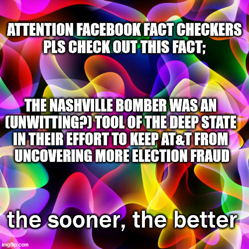 attention facebook fact checkers; check this | ATTENTION FACEBOOK FACT CHECKERS
PLS CHECK OUT THIS FACT;; THE NASHVILLE BOMBER WAS AN 
(UNWITTING?) TOOL OF THE DEEP STATE 
IN THEIR EFFORT TO KEEP AT&T FROM 
UNCOVERING MORE ELECTION FRAUD; the sooner, the better | image tagged in politics | made w/ Imgflip meme maker