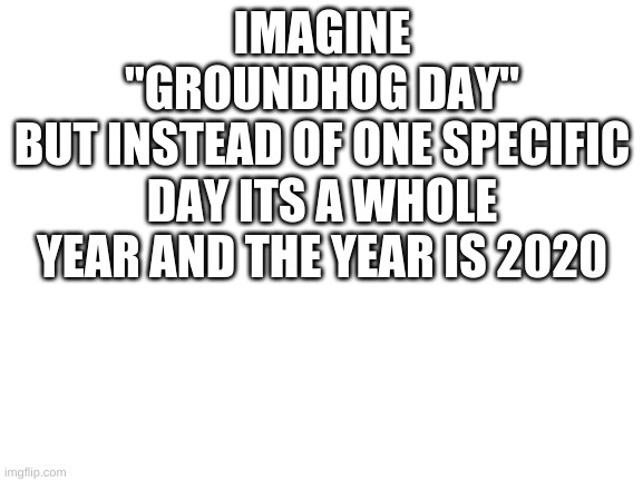 my dad came up with this one | IMAGINE
"GROUNDHOG DAY"
BUT INSTEAD OF ONE SPECIFIC DAY ITS A WHOLE YEAR AND THE YEAR IS 2020 | image tagged in blank white template | made w/ Imgflip meme maker