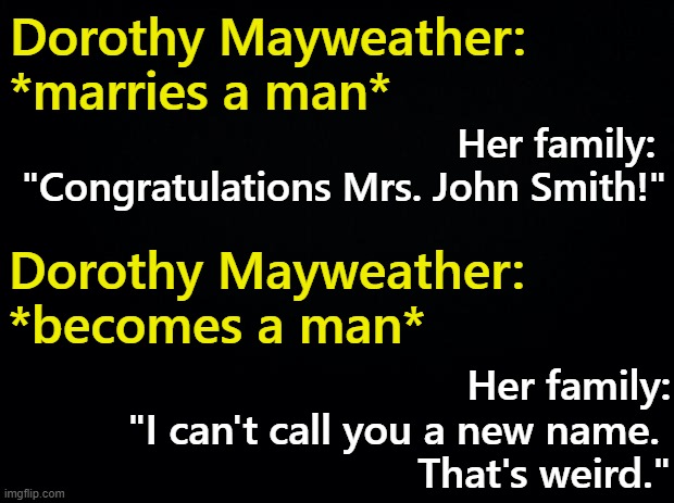 Name Change Hypocrisy | Dorothy Mayweather: *marries a man*; Her family: 
"Congratulations Mrs. John Smith!"; Dorothy Mayweather: *becomes a man*; Her family:
"I can't call you a new name. 
That's weird." | image tagged in name change,trans rights | made w/ Imgflip meme maker