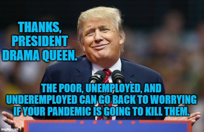 He Signed The Republican Relief Bill!!! | THANKS, PRESIDENT DRAMA QUEEN. THE POOR, UNEMPLOYED, AND UNDEREMPLOYED CAN GO BACK TO WORRYING IF YOUR PANDEMIC IS GOING TO KILL THEM. | image tagged in politics | made w/ Imgflip meme maker