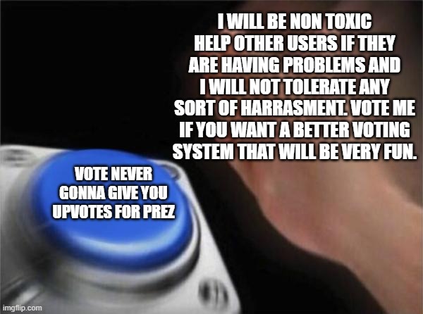 Vote me! | I WILL BE NON TOXIC HELP OTHER USERS IF THEY ARE HAVING PROBLEMS AND I WILL NOT TOLERATE ANY SORT OF HARRASMENT. VOTE ME IF YOU WANT A BETTER VOTING SYSTEM THAT WILL BE VERY FUN. VOTE NEVER GONNA GIVE YOU UPVOTES FOR PREZ | image tagged in memes,blank nut button | made w/ Imgflip meme maker