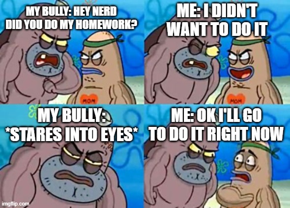 My poor self | ME: I DIDN'T WANT TO DO IT; MY BULLY: HEY NERD DID YOU DO MY HOMEWORK? MY BULLY: *STARES INTO EYES*; ME: OK I'LL GO TO DO IT RIGHT NOW | image tagged in memes,how tough are you | made w/ Imgflip meme maker