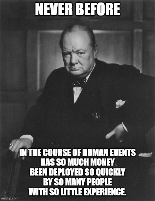 winston churchill | NEVER BEFORE; IN THE COURSE OF HUMAN EVENTS
HAS SO MUCH MONEY
BEEN DEPLOYED SO QUICKLY
BY SO MANY PEOPLE
WITH SO LITTLE EXPERIENCE. | image tagged in winston churchill | made w/ Imgflip meme maker