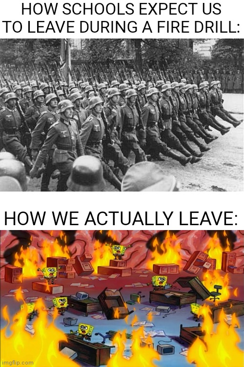 Spongebob panicking | HOW SCHOOLS EXPECT US TO LEAVE DURING A FIRE DRILL:; HOW WE ACTUALLY LEAVE: | image tagged in german soldiers marching,spongebobs panicking | made w/ Imgflip meme maker