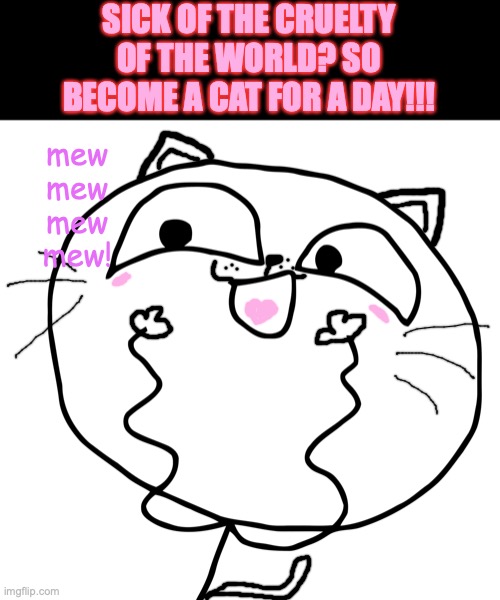 Become a cat to fight the sadness. | SICK OF THE CRUELTY OF THE WORLD? SO BECOME A CAT FOR A DAY!!! mew
mew
mew
mew! | image tagged in lesquee,cat memes,random,rage comics,cute,cats | made w/ Imgflip meme maker