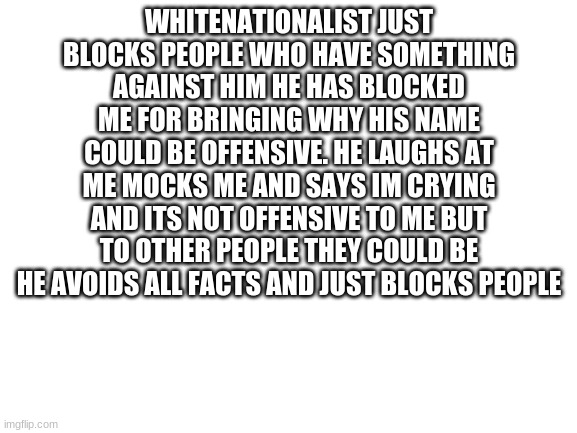 vote for LaChancla | WHITENATIONALIST JUST BLOCKS PEOPLE WHO HAVE SOMETHING AGAINST HIM HE HAS BLOCKED ME FOR BRINGING WHY HIS NAME COULD BE OFFENSIVE. HE LAUGHS AT ME MOCKS ME AND SAYS IM CRYING AND ITS NOT OFFENSIVE TO ME BUT TO OTHER PEOPLE THEY COULD BE HE AVOIDS ALL FACTS AND JUST BLOCKS PEOPLE | image tagged in blank white template | made w/ Imgflip meme maker
