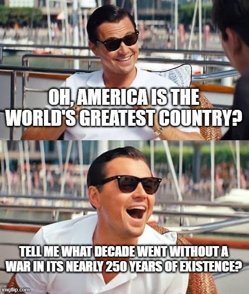 "World's Greatest Country" My Ass | OH, AMERICA IS THE WORLD'S GREATEST COUNTRY? TELL ME WHAT DECADE WENT WITHOUT A WAR IN ITS NEARLY 250 YEARS OF EXISTENCE? | image tagged in memes,leonardo dicaprio wolf of wall street,america,greatest,country,history | made w/ Imgflip meme maker