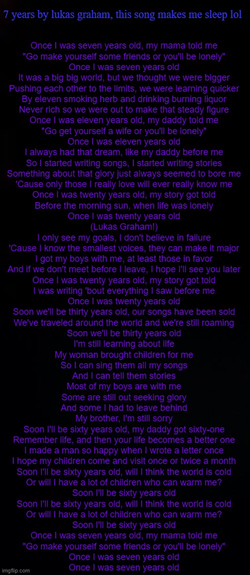 (this song brings back memories lol) | 7 years by lukas graham, this song makes me sleep lol; Once I was seven years old, my mama told me
"Go make yourself some friends or you'll be lonely"
Once I was seven years old

It was a big big world, but we thought we were bigger
Pushing each other to the limits, we were learning quicker
By eleven smoking herb and drinking burning liquor
Never rich so we were out to make that steady figure

Once I was eleven years old, my daddy told me
"Go get yourself a wife or you'll be lonely"
Once I was eleven years old

I always had that dream, like my daddy before me
So I started writing songs, I started writing stories
Something about that glory just always seemed to bore me
'Cause only those I really love will ever really know me

Once I was twenty years old, my story got told
Before the morning sun, when life was lonely
Once I was twenty years old

(Lukas Graham!)

I only see my goals, I don't believe in failure
'Cause I know the smallest voices, they can make it major
I got my boys with me, at least those in favor
And if we don't meet before I leave, I hope I'll see you later

Once I was twenty years old, my story got told
I was writing 'bout everything I saw before me
Once I was twenty years old

Soon we'll be thirty years old, our songs have been sold
We've traveled around the world and we're still roaming
Soon we'll be thirty years old

I'm still learning about life
My woman brought children for me
So I can sing them all my songs
And I can tell them stories
Most of my boys are with me
Some are still out seeking glory
And some I had to leave behind
My brother, I'm still sorry

Soon I'll be sixty years old, my daddy got sixty-one
Remember life, and then your life becomes a better one
I made a man so happy when I wrote a letter once
I hope my children come and visit once or twice a month

Soon I'll be sixty years old, will I think the world is cold
Or will I have a lot of children who can warm me?
Soon I'll be sixty years old

Soon I'll be sixty years old, will I think the world is cold
Or will I have a lot of children who can warm me?
Soon I'll be sixty years old

Once I was seven years old, my mama told me
"Go make yourself some friends or you'll be lonely"
Once I was seven years old

Once I was seven years old | image tagged in black,black background | made w/ Imgflip meme maker