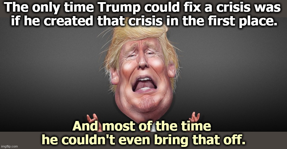 In business, Trump never turned around a failing business. He'd just watch it crash and burn. And it shows. | The only time Trump could fix a crisis was 
if he created that crisis in the first place. And most of the time 
he couldn't even bring that off. | image tagged in trump,crisis,failure | made w/ Imgflip meme maker
