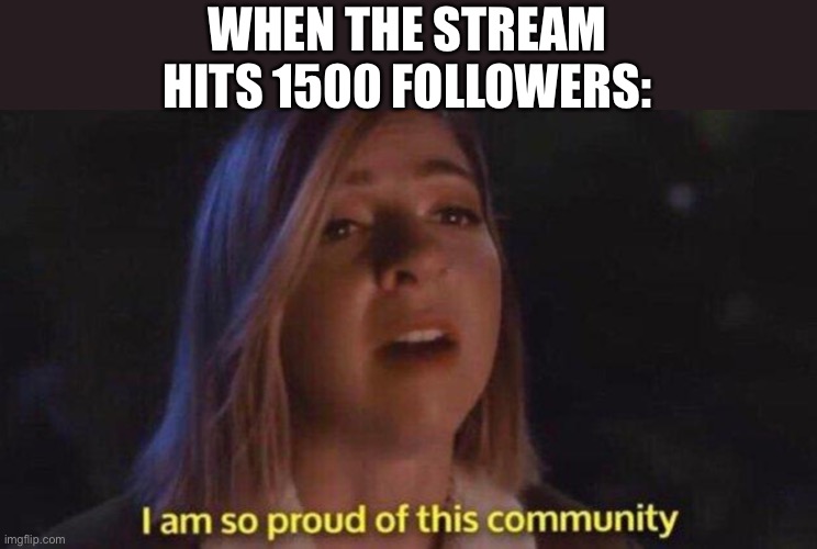 Lol | WHEN THE STREAM HITS 1500 FOLLOWERS: | image tagged in i m so proud of this community,msmemergroup | made w/ Imgflip meme maker