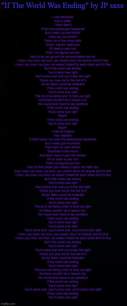 *sad smile goes here* | "If The World Was Ending" by JP saxe; I was distracted
And in traffic
I didn't feel it
When the earthquake happened
But it really got me thinkin'
Were you out drinkin'
Were you in the living room
Chillin' watchin' television
It's been a year now
Think I've figured out how
How to let you go and let communication die out

I know you know we know you weren't down for forever and it's fine
I know you know we know we weren't meant for each other and it's fine

But if the world was ending
You'd come over right
You'd come over and you'd stay the night
Would you love me for the hell of it
All our fears would be irrelevant
If the world was ending
You'd come over right
The sky'd be falling and I'd hold you tight
And there wouldn't be a reason why
We would even have to say goodbye
If the world was ending
You'd come over right
Right?
If the world was ending
You'd come over right
Right?

I tried to imagine
Your reaction
It didn't scare me when the earthquake happened
But it really got me thinkin'
That night we went drinkin'
Stumbled in the house
And didn't make it past the kitchen
Ah it's been a year now
Think I've figured out how
How to think about you without it rippin' my heart out

And I know you know we know you weren't down for forever and it's fine
I know you know we know we weren't meant for each other and it's fine

But if the world was ending
You'd come over right
You'd come over and you'd stay the night
Would you love me for the hell of it
All our fears would be irrelevant
If the world was ending
You'd come over right
The sky'd be falling while I'd hold you tight
No there wouldn't be a reason why
We would even have to say goodbye
If the world was ending
You'd come over right
You'd come over right
You'd come over, you'd come over, you'd come over right

I know you know we know you weren't down for forever and it's fine
I know you know we know we weren't meant for each other and it's fine

But if the world was ending
You'd come over right
You'd come over and you'd stay the night
Would you love me for the hell of it
All our fears would be irrelevant
If the world was ending
You'd come over right
The sky'd be falling while I'd hold you tight
No there wouldn't be a reason why
We would even have to say goodbye
If the world was ending
You'd come over right
You'd come over, you'd come over, you'd come over right

If the world was ending
You'd come over right | image tagged in black,black background | made w/ Imgflip meme maker