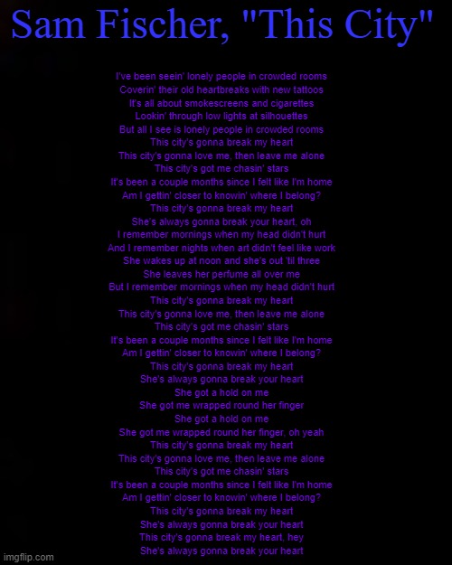 black | Sam Fischer, "This City"; I've been seein' lonely people in crowded rooms
Coverin' their old heartbreaks with new tattoos
It's all about smokescreens and cigarettes
Lookin' through low lights at silhouettes
But all I see is lonely people in crowded rooms
This city's gonna break my heart
This city's gonna love me, then leave me alone
This city's got me chasin' stars
It's been a couple months since I felt like I'm home
Am I gettin' closer to knowin' where I belong?
This city's gonna break my heart
She's always gonna break your heart, oh
I remember mornings when my head didn't hurt
And I remember nights when art didn't feel like work
She wakes up at noon and she's out 'til three
She leaves her perfume all over me
But I remember mornings when my head didn't hurt
This city's gonna break my heart
This city's gonna love me, then leave me alone
This city's got me chasin' stars
It's been a couple months since I felt like I'm home
Am I gettin' closer to knowin' where I belong?
This city's gonna break my heart
She's always gonna break your heart
She got a hold on me
She got me wrapped round her finger
She got a hold on me
She got me wrapped round her finger, oh yeah
This city's gonna break my heart
This city's gonna love me, then leave me alone
This city's got me chasin' stars
It's been a couple months since I felt like I'm home
Am I gettin' closer to knowin' where I belong?
This city's gonna break my heart
She's always gonna break your heart
This city's gonna break my heart, hey
She's always gonna break your heart | image tagged in black | made w/ Imgflip meme maker