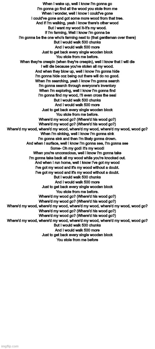 Blank White Template | When I wake up, well I know I'm gonna go
I'm gonna go find all the wood you stole from me
When I wonder, well I know I could've gone
I could've gone and got some more wood from that tree.

And if I'm walking, yeah I know there's other wood
But I want my wood It-It's my wood.
If I'm farming, Well I know I'm gonna be
I'm gonna be the one who's farming next to (that gentleman over there)

But I would walk 500 chunks
And I would walk 500 more
Just to get back every single wooden block
You stole from me before.

When they're creepin (when they're creepin), well I know that I will die
I will die because you've stolen all my wood.
And when they blow up, well I know I'm gonna hide
I'm gonna hide coz being out there will do no good.

When I'm searching, yeah I know I'm gonna search
I'm gonna search through everyone's inventory
When I'm exploring, well I know I'm gonna find
I'm gonna find my wood, I'll even cross the sea!

But I would walk 500 chunks
And I would walk 500 more
Just to get back every single wooden block
You stole from me before.

Where'd my wood go? (Where'd his wood go?)
Where'd my wood go? (Where'd his wood go?)
Where'd my wood, where'd my wood, where'd my wood, where'd my wood, wood go?

When I'm sinking, well I know I'm gonna sink
I'm gonna sink and then I'm likely gonna drown.
And when I surface, well I know I'm gonna see, I'm gonna see
Some- Oh my god! It's my wood!

When you're unconscious, well I know I'm gonna take
I'm gonna take back all my wood while you're knocked out.
And when I run home, well I know I've got my wood
I've got my wood and it's my wood without a doubt.
I've got my wood and it's my wood without a doubt.

But I would walk 500 chunks
And I would walk 500 more
Just to get back every single wooden block
You stole from me before.

Where'd my wood go? (Where'd his wood go?)
Where'd my wood go? (Where'd his wood go?)
Where'd my wood, where'd my wood, where'd my wood, where'd my wood, wood go?
Where'd my wood go? (Where'd his wood go?)
Where'd my wood go? (Where'd his wood go?)
Where'd my wood, where'd my wood, where'd my wood, where'd my wood, wood go?
But I would walk 500 chunks
And I would walk 500 more
Just to get back every single wooden block
You stole from me before | image tagged in blank white template | made w/ Imgflip meme maker
