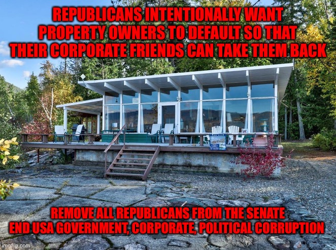 Fancy Window House Trees | REPUBLICANS INTENTIONALLY WANT PROPERTY OWNERS TO DEFAULT SO THAT THEIR CORPORATE FRIENDS CAN TAKE THEM BACK; REMOVE ALL REPUBLICANS FROM THE SENATE END USA GOVERNMENT, CORPORATE, POLITICAL CORRUPTION | image tagged in fancy window house trees | made w/ Imgflip meme maker