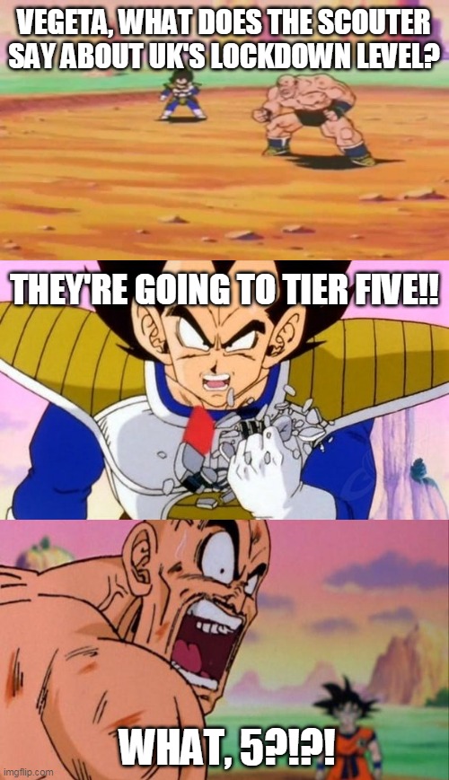 Vegeta breaking scouter Tier 5 | VEGETA, WHAT DOES THE SCOUTER SAY ABOUT UK'S LOCKDOWN LEVEL? THEY'RE GOING TO TIER FIVE!! WHAT, 5?!?! | image tagged in vegeta breaking scouter over 9000,uk,united kingdom,lockdown,coronavirus meme | made w/ Imgflip meme maker