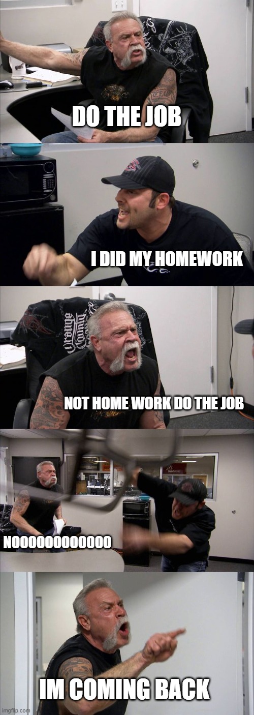 chopper | DO THE JOB; I DID MY HOMEWORK; NOT HOME WORK DO THE JOB; NOOOOOOOOOOOO; IM COMING BACK | image tagged in memes,american chopper argument | made w/ Imgflip meme maker