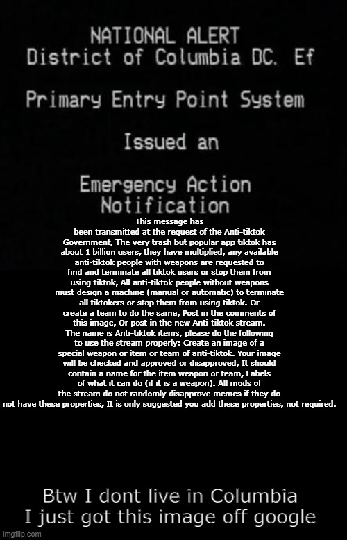 W O A R | This message has been transmitted at the request of the Anti-tiktok Government, The very trash but popular app tiktok has about 1 billion users, they have multiplied, any available anti-tiktok people with weapons are requested to find and terminate all tiktok users or stop them from using tiktok, All anti-tiktok people without weapons must design a machine (manual or automatic) to terminate all tiktokers or stop them from using tiktok. Or create a team to do the same, Post in the comments of this image, Or post in the new Anti-tiktok stream. The name is Anti-tiktok items, please do the following to use the stream properly: Create an image of a special weapon or item or team of anti-tiktok. Your image will be checked and approved or disapproved, It should contain a name for the item weapon or team, Labels of what it can do (if it is a weapon). All mods of the stream do not randomly disapprove memes if they do not have these properties, It is only suggested you add these properties, not required. Btw I dont live in Columbia I just got this image off google | image tagged in ean | made w/ Imgflip meme maker