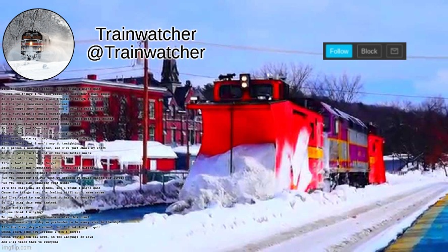 Trainwatcher Winter Temp | It's the first day of school, and I think I might quit
'Cause the things I've been seeing in here don't make sense
So I packed up my things, and I walked through the door
And I'm going somewhere else instead
So, I chopped down some trees, and I built a small house
And I just might be small enough to live in it
Then the rain came pouring down, and it made some cool sounds
And they'll tell you what those sounds said
Said "Hello" and "Goodbye, "
"Do you feel alright with the days gone by?"
I'll never waste my time, I'll never say goodbye
(Yes, I will, but I won't say it tonight)
So I picked a new character, and I've just chose my shirt
And I'm going to the land of the two letter words
On in up at or so, by if to of no it
It's a feeling we can't forget
Said "Hello" and "Goodnight, " "Do you feel alright?"
"Do you remember the days gone by?"
"Do you remember the way that we dreamed we could change our lives?"
"Do you feel like changing your mind?"
It's the first day of school, and I think I might quit
Cause the things that I'm feeling still don't make sense
And I've tried to explain, and it hurts to describe
So I'll sing this song instead
Hello and goodbye
Do you think I'm dying?
Do you think I'm going somewhere else this time?
Do you remember the day we pretended to be every star in the sky?
It's the first day of school, but I think I might quit
Gonna learn some new lessons I won't forget
Gonna write them all down, in the language of love
And I'll teach them to everyone | image tagged in trainwatcher winter temp | made w/ Imgflip meme maker