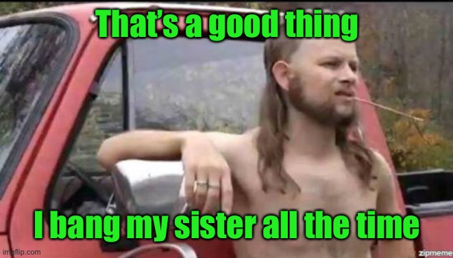 almost politically correct redneck | That’s a good thing I bang my sister all the time | image tagged in almost politically correct redneck | made w/ Imgflip meme maker