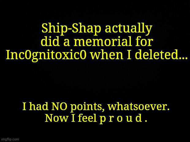 https://imgflip.com/i/4emj4e | Ship-Shap actually did a memorial for Inc0gnitoxic0 when I deleted... I had NO points, whatsoever.
Now I feel p r o u d . | made w/ Imgflip meme maker