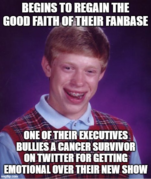 Bad Luck Brian Meme | BEGINS TO REGAIN THE GOOD FAITH OF THEIR FANBASE; ONE OF THEIR EXECUTIVES BULLIES A CANCER SURVIVOR ON TWITTER FOR GETTING EMOTIONAL OVER THEIR NEW SHOW | image tagged in memes,bad luck brian,AdviceAnimals | made w/ Imgflip meme maker