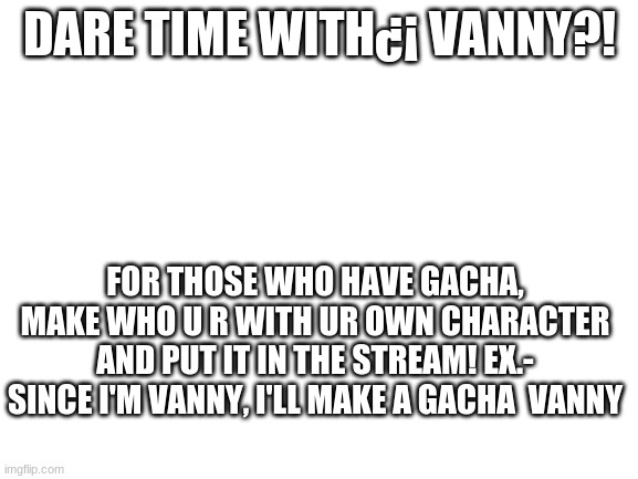 dare with vanny | DARE TIME WITH¿¡ VANNY?! FOR THOSE WHO HAVE GACHA, MAKE WHO U R WITH UR OWN CHARACTER AND PUT IT IN THE STREAM! EX.- SINCE I'M VANNY, I'LL MAKE A GACHA  VANNY | image tagged in blank white template | made w/ Imgflip meme maker