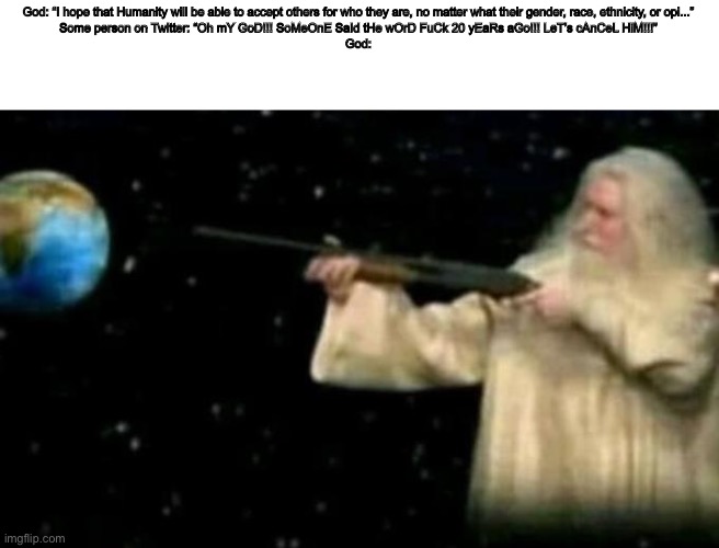 God pointing gun at earth | God: “I hope that Humanity will be able to accept others for who they are, no matter what their gender, race, ethnicity, or opi...”
Some person on Twitter: “Oh mY GoD!!! SoMeOnE SaId tHe wOrD FuCk 20 yEaRs aGo!!! LeT’s cAnCeL HiM!!!”
God: | image tagged in god pointing gun at earth,twitter | made w/ Imgflip meme maker