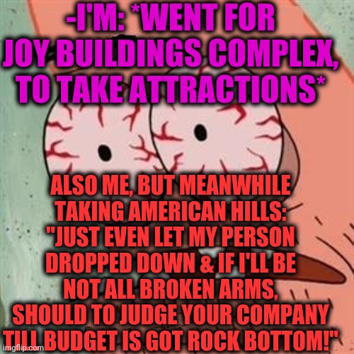 -Holiday over weekend. | -I'M: *WENT FOR JOY BUILDINGS COMPLEX, TO TAKE ATTRACTIONS*; ALSO ME, BUT MEANWHILE TAKING AMERICAN HILLS: "JUST EVEN LET MY PERSON DROPPED DOWN & IF I'LL BE NOT ALL BROKEN ARMS, SHOULD TO JUDGE YOUR COMPANY TILL BUDGET IS GOT ROCK BOTTOM!" | image tagged in patrick star withdrawals,attraction,overjoyed,castle,scary things,braveheart freedom | made w/ Imgflip meme maker