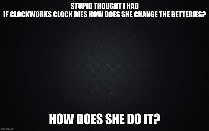 Solid Black Background | STUPID THOUGHT I HAD
IF CLOCKWORKS CLOCK DIES HOW DOES SHE CHANGE THE BETTERIES? HOW DOES SHE DO IT? | image tagged in solid black background | made w/ Imgflip meme maker