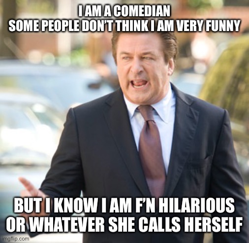 Alec Baldwin | I AM A COMEDIAN
SOME PEOPLE DON’T THINK I AM VERY FUNNY; BUT I KNOW I AM F’N HILARIOUS
OR WHATEVER SHE CALLS HERSELF | image tagged in alec baldwin | made w/ Imgflip meme maker