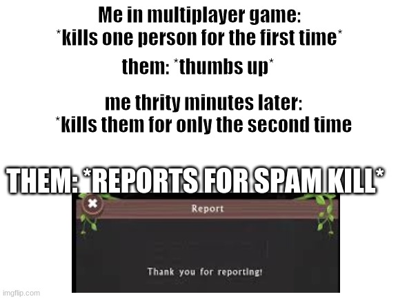 Blank White Template | Me in multiplayer game: *kills one person for the first time*; them: *thumbs up*; me thrity minutes later: *kills them for only the second time; THEM: *REPORTS FOR SPAM KILL* | image tagged in blank white template | made w/ Imgflip meme maker
