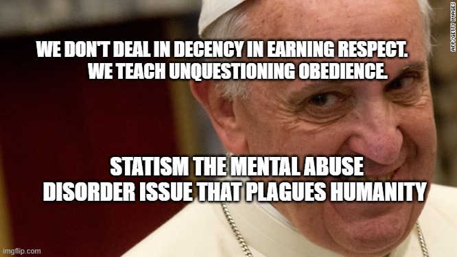 pope francis  | WE DON'T DEAL IN DECENCY IN EARNING RESPECT.           WE TEACH UNQUESTIONING OBEDIENCE. STATISM THE MENTAL ABUSE DISORDER ISSUE THAT PLAGUES HUMANITY | image tagged in pope francis | made w/ Imgflip meme maker