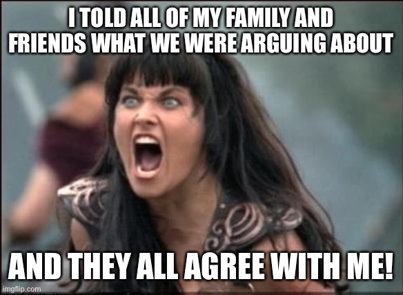 I told all of my family and friends what we were arguing about and they all agree with me | I TOLD ALL OF MY FAMILY AND FRIENDS WHAT WE WERE ARGUING ABOUT; AND THEY ALL AGREE WITH ME! | image tagged in angry xena,funny,meme,memes,marriage,bad girlfriend | made w/ Imgflip meme maker