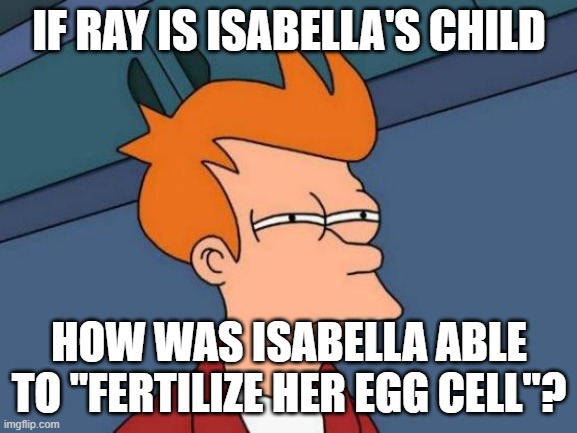 you know what I mean by "fertilize" | IF RAY IS ISABELLA'S CHILD; HOW WAS ISABELLA ABLE TO "FERTILIZE HER EGG CELL"? | image tagged in memes,futurama fry | made w/ Imgflip meme maker