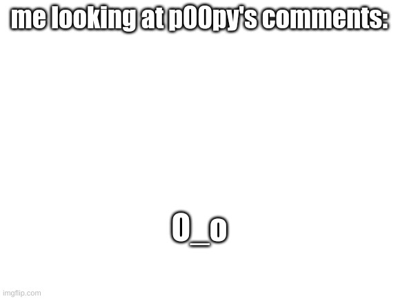 yes, this is true | me looking at p00py's comments:; O_o | image tagged in blank white template | made w/ Imgflip meme maker